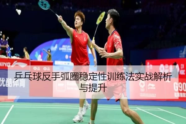 乒乓球反手弧圈稳定性训练法实战解析与提升